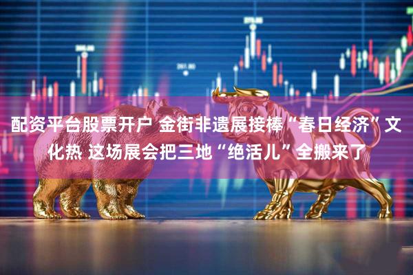 配资平台股票开户 金街非遗展接棒“春日经济”文化热 这场展会把三地“绝活儿”全搬来了