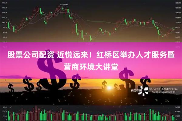股票公司配资 近悦远来！红桥区举办人才服务暨营商环境大讲堂